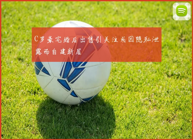 C罗豪宅婚后出售引关注或因隐私泄露而自建新居