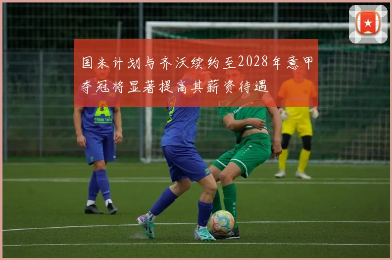 国米计划与齐沃续约至2028年意甲夺冠将显著提高其薪资待遇