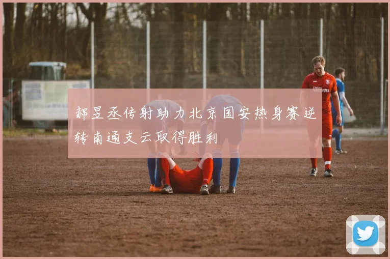 郝昱丞传射助力北京国安热身赛逆转南通支云取得胜利