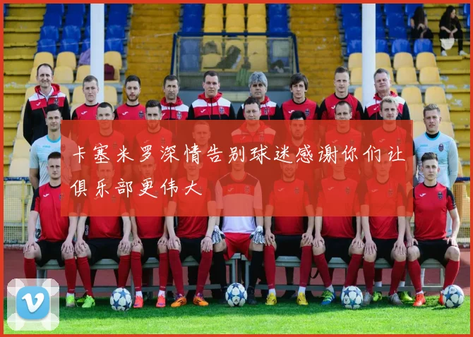 卡塞米罗深情告别球迷感谢你们让俱乐部更伟大