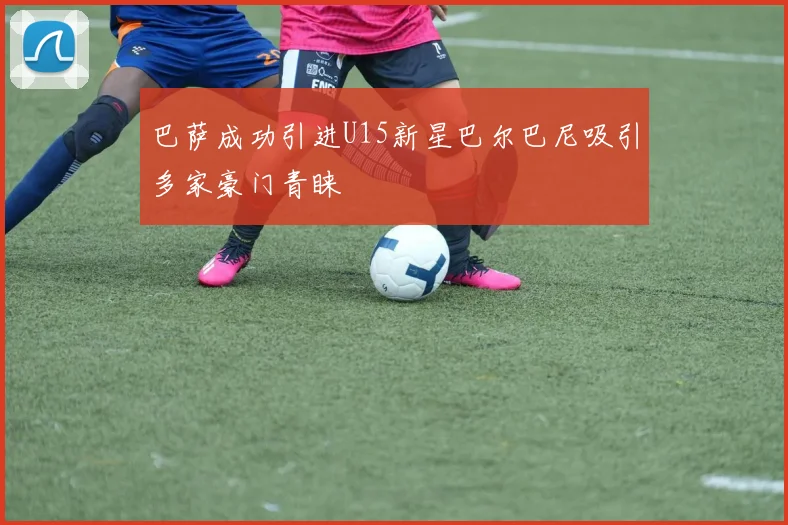 巴萨成功引进U15新星巴尔巴尼吸引多家豪门青睐