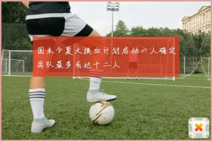 国米今夏大换血计划启动六人确定离队最多或达十二人
