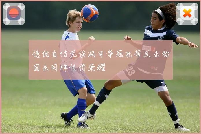 德佬自信无伤病可争冠孔蒂反击称国米同样值得荣耀
