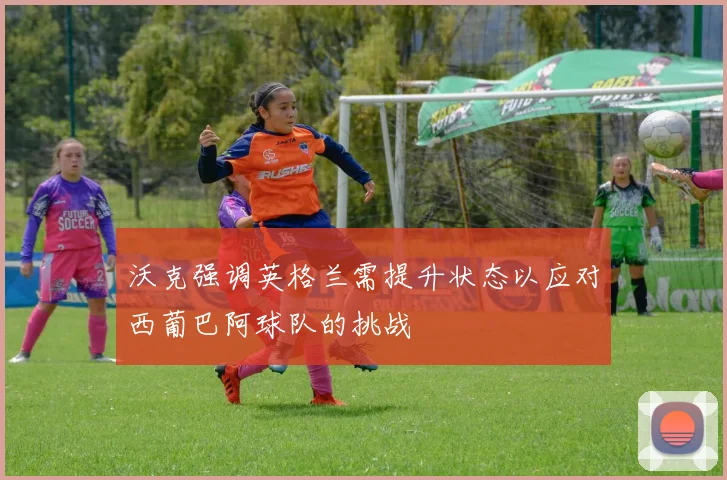 沃克强调英格兰需提升状态以应对西葡巴阿球队的挑战