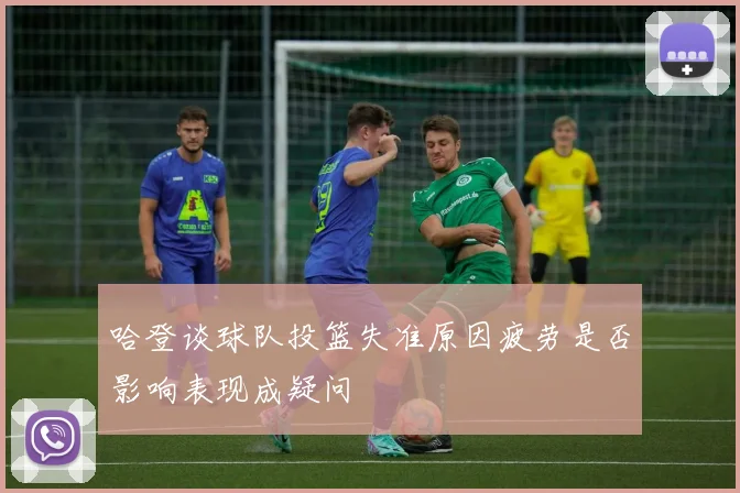 哈登谈球队投篮失准原因疲劳是否影响表现成疑问