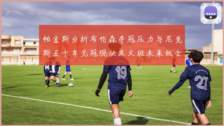 帕金斯分析布伦森夺冠压力与尼克斯五十年无冠现状及文班未来机会