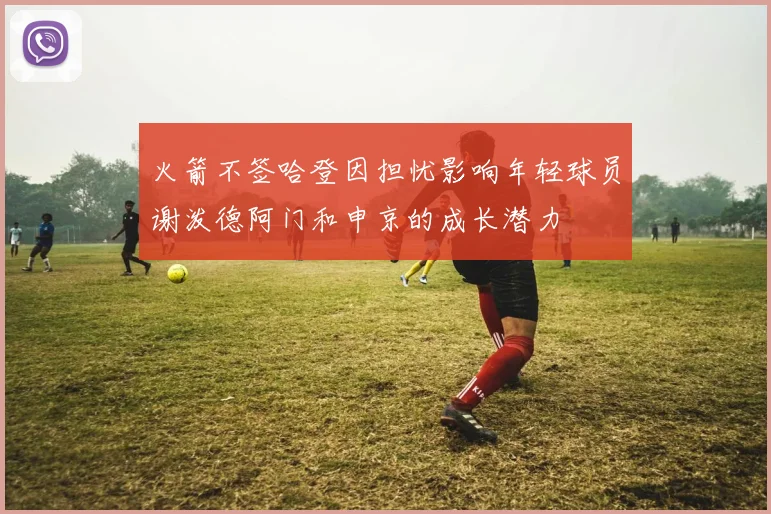 火箭不签哈登因担忧影响年轻球员谢泼德阿门和申京的成长潜力