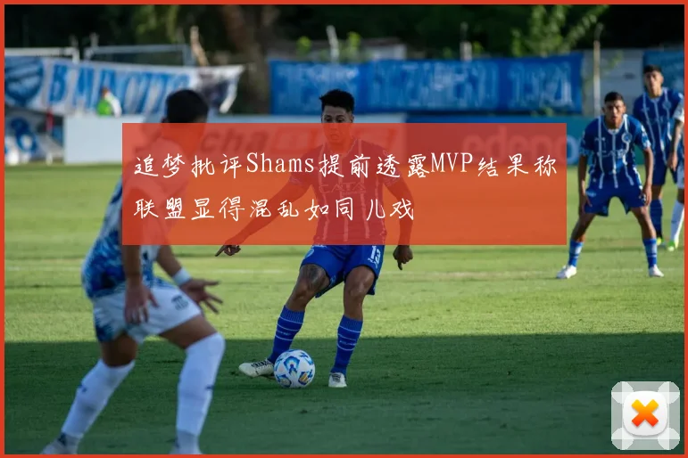 追梦批评Shams提前透露MVP结果称联盟显得混乱如同儿戏